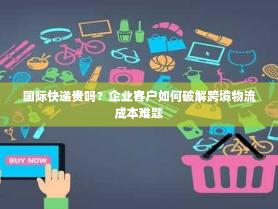 国际快递贵吗？企业客户如何破解跨境物流成本难题