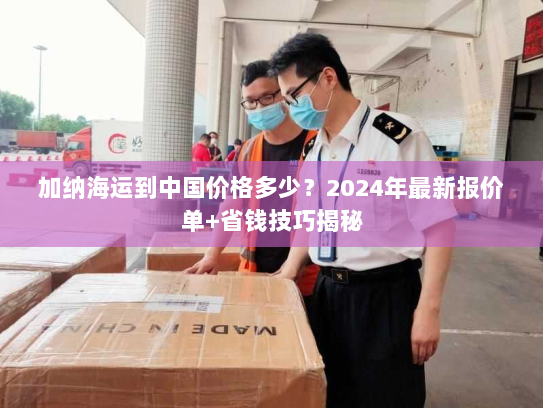 加纳海运到中国价格多少？2024年最新报价单+省钱技巧揭秘