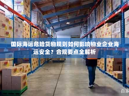 国际海运危险货物规则如何影响物业企业海运安全？合规要点全解析