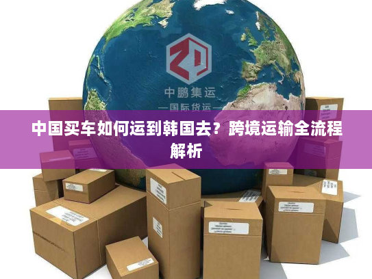 中国买车如何运到韩国去？跨境运输全流程解析