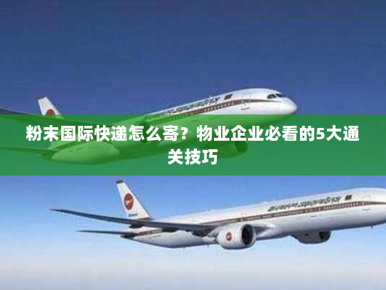 粉末国际快递怎么寄？物业企业必看的5大通关技巧