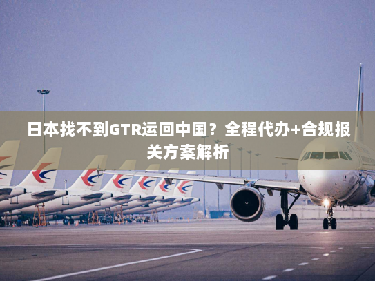日本找不到GTR运回中国？全程代办+合规报关方案解析