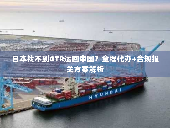 日本找不到GTR运回中国？全程代办+合规报关方案解析