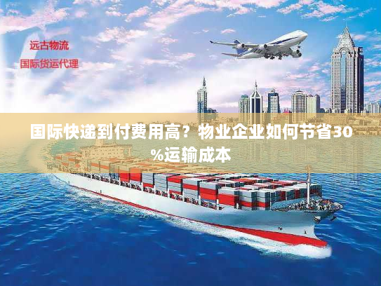 国际快递到付费用高？物业企业如何节省30%运输成本
