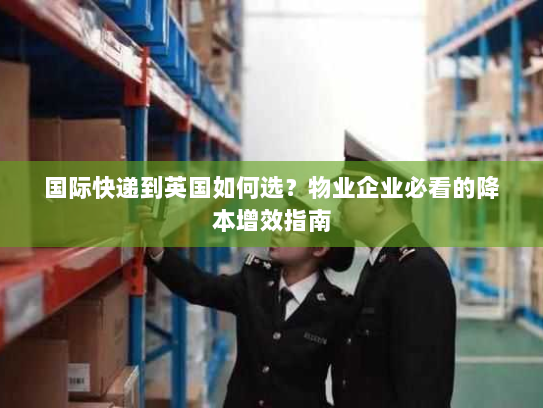 国际快递到英国如何选?物业企业必看的降本增效指南 国际快递到英国如何选?物业企业必看的降本增效指南