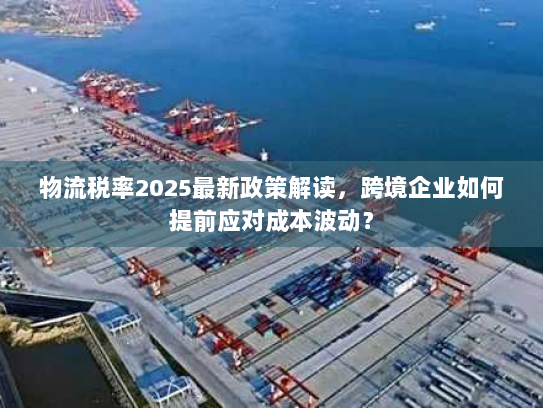 物流税率2025最新政策解读,跨境企业如何提前应对成本波动? 物流税率2025最新政策解读,跨境企业如何提前应对成本波动?
