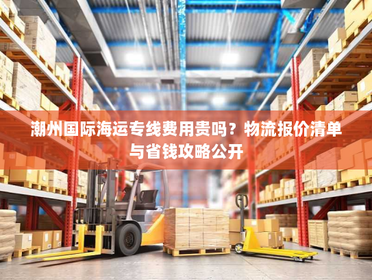 潮州国际海运专线费用贵吗?物流报价清单与省钱攻略公开 潮州国际海运专线费用贵吗?物流报价清单与省钱攻略公开