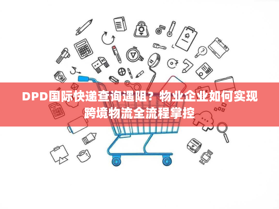DPD国际快递查询遇阻？物业企业如何实现跨境物流全流程掌控