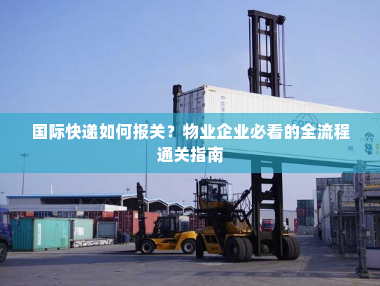 国际快递如何报关?物业企业必看的全流程通关指南 国际快递如何报关?物业企业必看的全流程通关指南