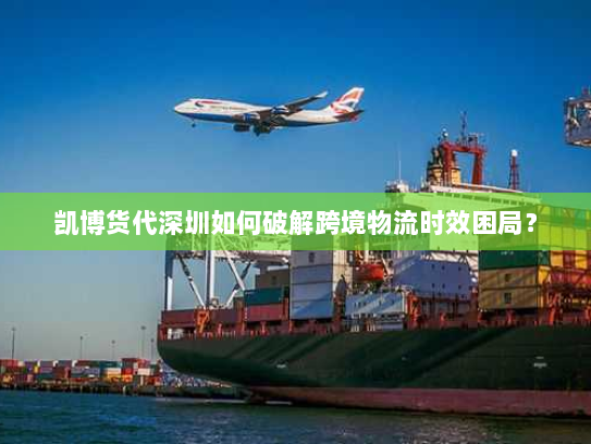 凯博货代深圳如何破解跨境物流时效困局？