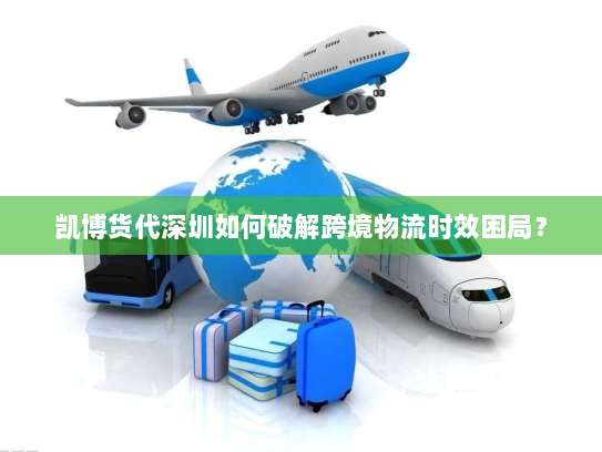 凯博货代深圳如何破解跨境物流时效困局？