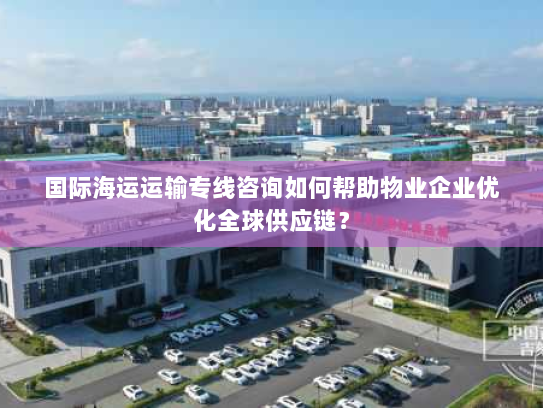 国际海运运输专线咨询如何帮助物业企业优化全球供应链？