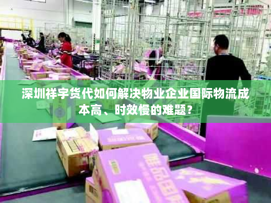 深圳祥宇货代如何解决物业企业国际物流成本高、时效慢的难题？