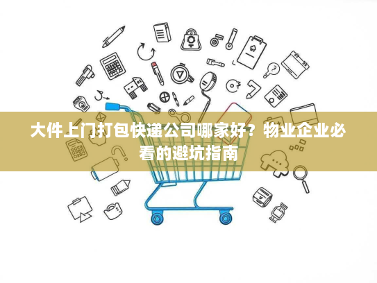 大件上门打包快递公司哪家好?物业企业必看的避坑指南 大件上门打包快递公司哪家好?物业企业必看的避坑指南