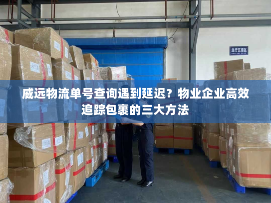 威远物流单号查询遇到延迟？物业企业高效追踪包裹的三大方法
