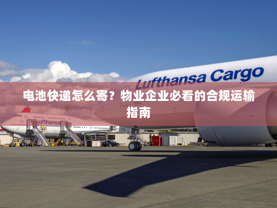 电池快递怎么寄?物业企业必看的合规运输指南 电池快递怎么寄?物业企业必看的合规运输指南
