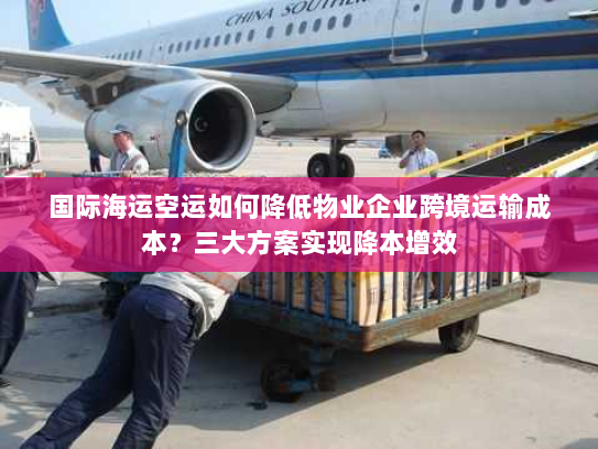 国际海运空运如何降低物业企业跨境运输成本？三大方案实现降本增效