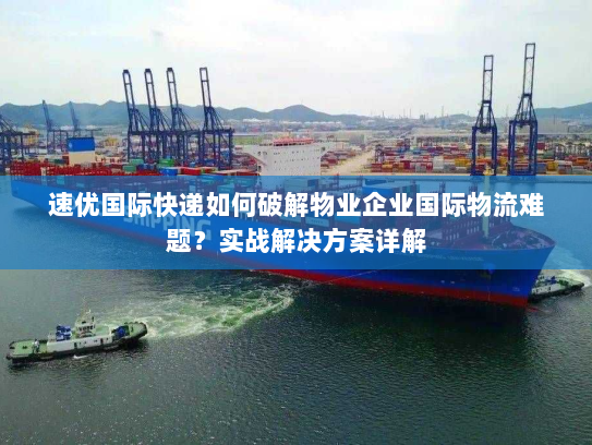 速优国际快递如何破解物业企业国际物流难题？实战解决方案详解