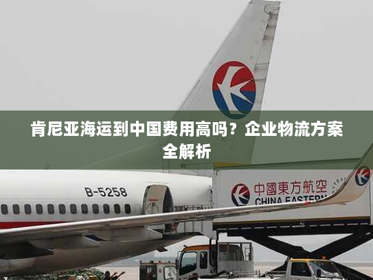 肯尼亚海运到中国费用高吗?企业物流方案全解析 肯尼亚海运到中国费用高吗?企业物流方案全解析