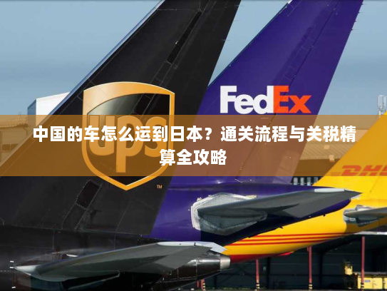 中国的车怎么运到日本？通关流程与关税精算全攻略