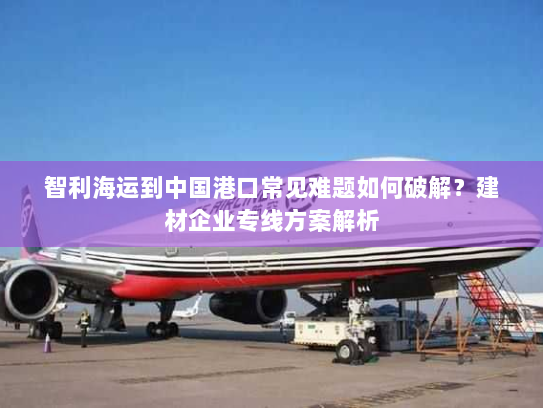 智利海运到中国港口常见难题如何破解？建材企业专线方案解析