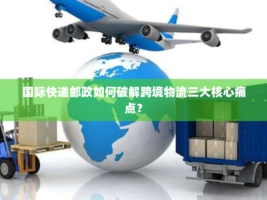 国际快递邮政如何破解跨境物流三大核心痛点？