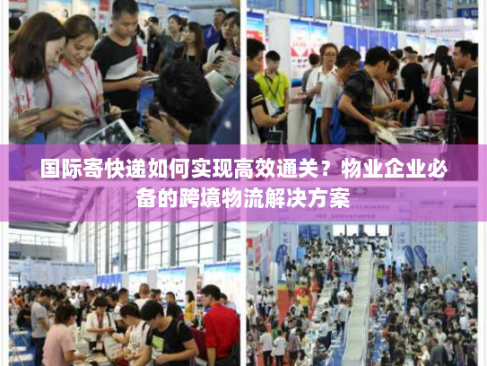 国际寄快递如何实现高效通关？物业企业必备的跨境物流解决方案