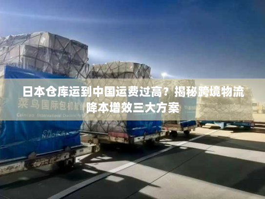 日本仓库运到中国运费过高？揭秘跨境物流降本增效三大方案