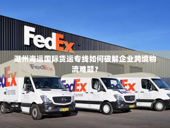 湖州海运国际货运专线如何破解企业跨境物流难题? 湖州海运国际货运专线如何破解企业跨境物流难题?
