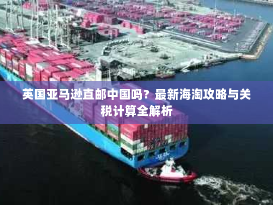 英国亚马逊直邮中国吗？最新海淘攻略与关税计算全解析