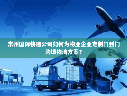 常州国际快递公司如何为物业企业定制门到门跨境物流方案？