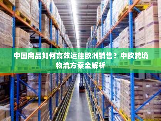 中国商品如何高效运往欧洲销售？中欧跨境物流方案全解析