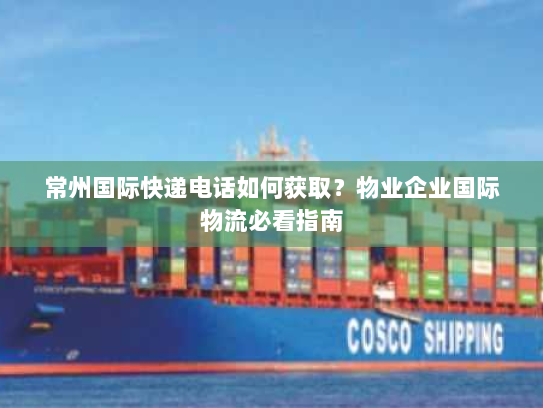 常州国际快递电话如何获取？物业企业国际物流必看指南
