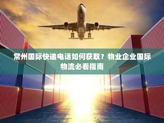 常州国际快递电话如何获取？物业企业国际物流必看指南