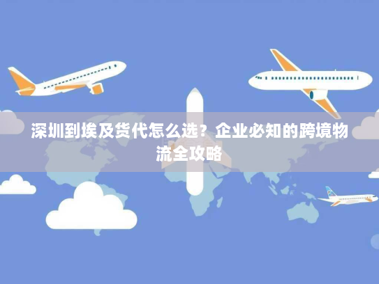 深圳到埃及货代怎么选？企业必知的跨境物流全攻略