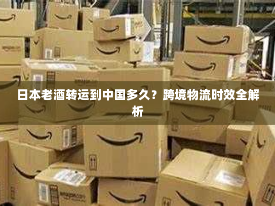 日本老酒转运到中国多久？跨境物流时效全解析