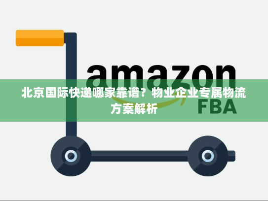 北京国际快递哪家靠谱？物业企业专属物流方案解析