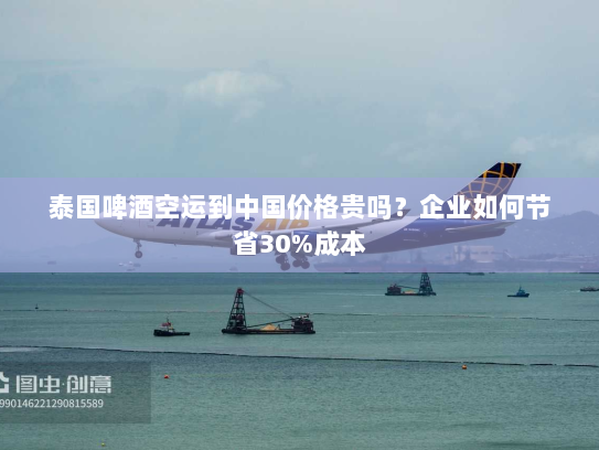 泰国啤酒空运到中国价格贵吗？企业如何节省30%成本