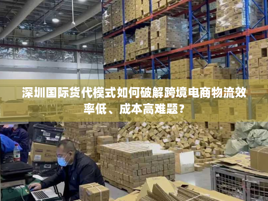 深圳国际货代模式如何破解跨境电商物流效率低、成本高难题? 深圳国际货代模式如何破解跨境电商物流效率低、成本高难题?