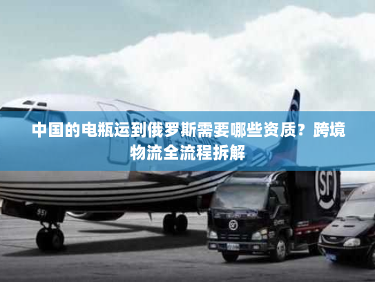 中国的电瓶运到俄罗斯需要哪些资质?跨境物流全流程拆解 中国的电瓶运到俄罗斯需要哪些资质?跨境物流全流程拆解