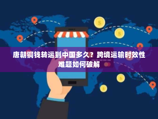 唐朝铜钱转运到中国多久？跨境运输时效性难题如何破解