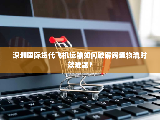 深圳国际货代飞机运输如何破解跨境物流时效难题？