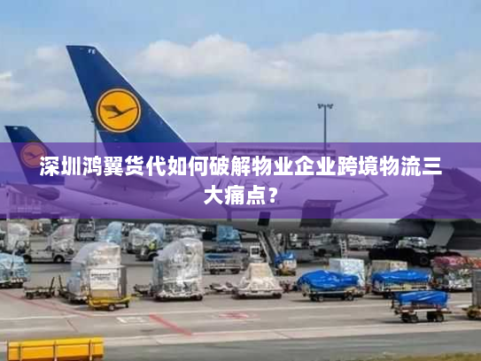 深圳鸿翼货代如何破解物业企业跨境物流三大痛点？