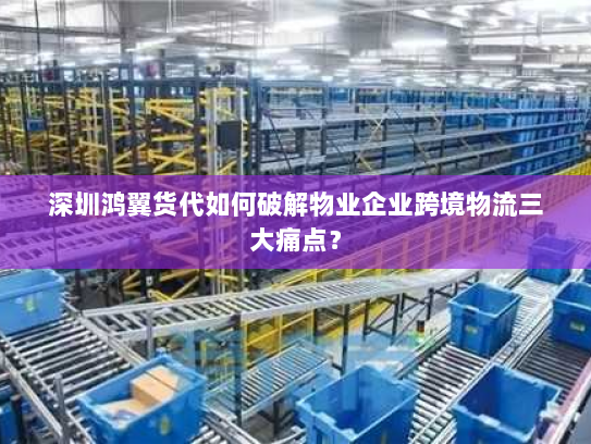 深圳鸿翼货代如何破解物业企业跨境物流三大痛点？