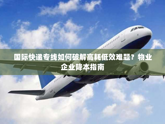 国际快递专线如何破解高耗低效难题?物业企业降本指南 国际快递专线如何破解高耗低效难题?物业企业降本指南