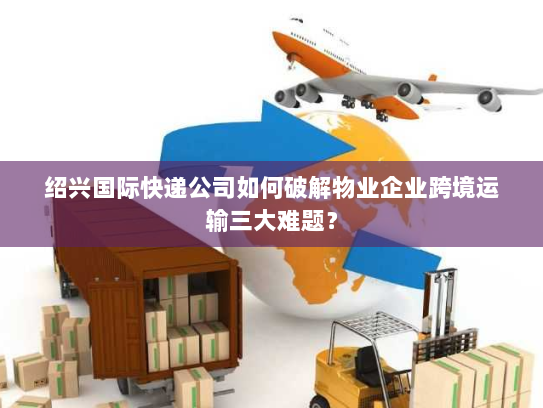 绍兴国际快递公司如何破解物业企业跨境运输三大难题？