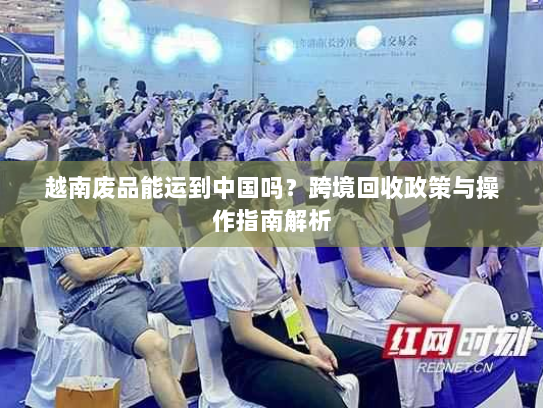 越南废品能运到中国吗？跨境回收政策与操作指南解析