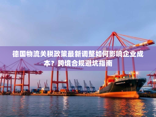 德国物流关税政策最新调整如何影响企业成本?跨境合规避坑指南 德国物流关税政策最新调整如何影响企业成本?跨境合规避坑指南