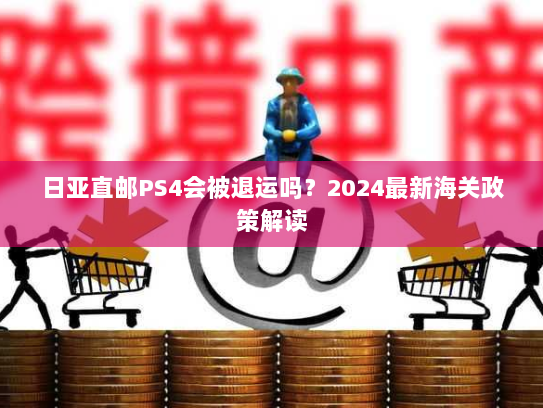 日亚直邮PS4会被退运吗？2024最新海关政策解读