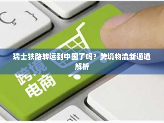 瑞士铁路转运到中国了吗?跨境物流新通道解析 瑞士铁路转运到中国了吗?跨境物流新通道解析